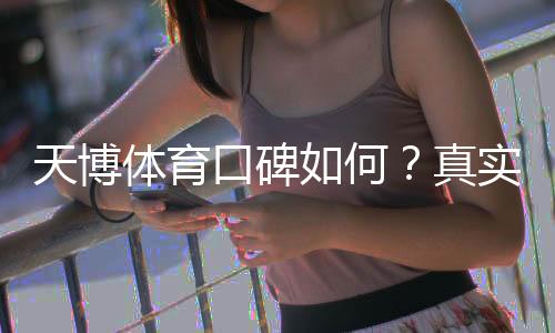天博体育口碑如何？真实用户评价、平台信誉与提现安全全面解析