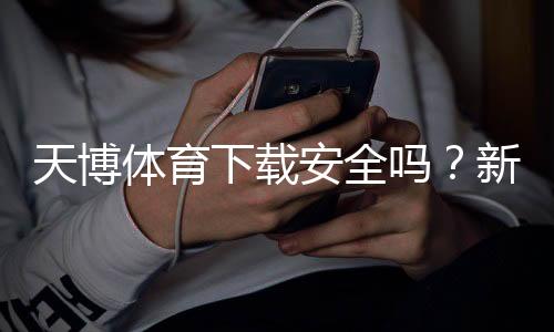 天博体育下载安全吗？新手必看：真伪鉴别、风险提示与安全安装教程