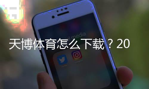 天博体育怎么下载？2026安卓苹果版手机下载安装步骤与安全注意事项