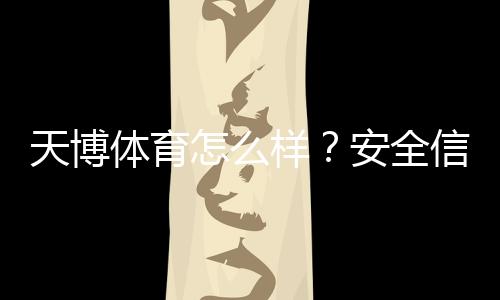 天博体育怎么样？安全信誉、玩法特色、优惠与提现体验全方位评测