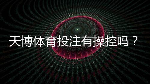 天博体育投注有操控吗？全面解析传闻真相、识别方法与维权指南