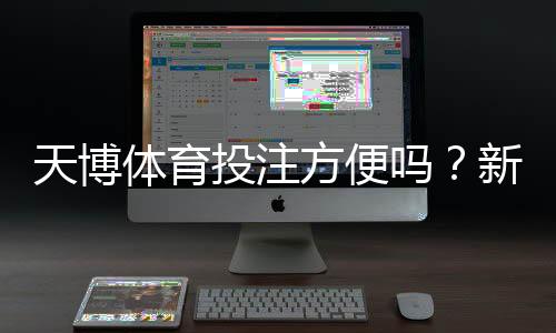 天博体育投注方便吗？新手必读：注册、充值、投注与提现全流程解析