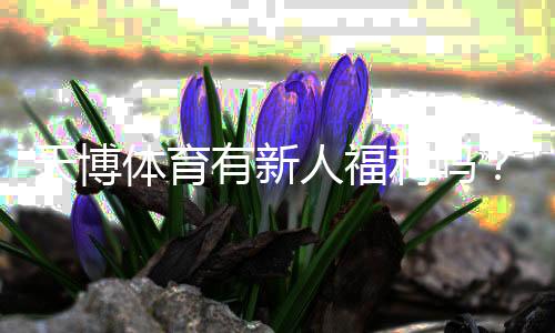 天博体育有新人福利吗？新手注册优惠、体验金与领取攻略详解