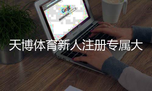 天博体育新人注册专属大礼包领取与使用全攻略：新手注册、激活与注意事项