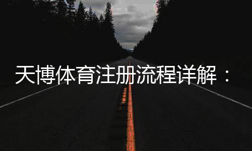 天博体育注册流程详解：新手快速注册、实名认证与常见问题解答
