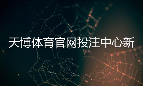 天博体育官网投注中心新手攻略：注册、充值、投注玩法与安全须知