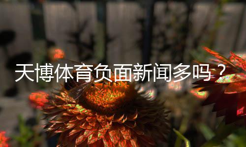 天博体育负面新闻多吗？真实案例与用户评价解析
