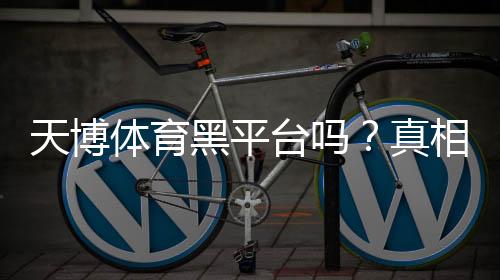 天博体育黑平台吗？真相揭秘与新手防骗攻略