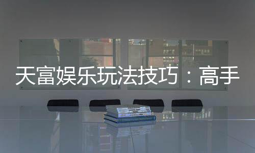 天富娱乐玩法技巧：高手必备的实战秘籍与赢钱策略