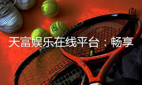 天富娱乐在线平台：畅享顶级棋牌电游的在线娱乐天堂