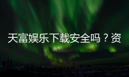 天富娱乐下载安全吗?资深玩家亲测平台安全性与下载指南