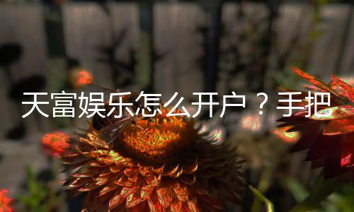 天富娱乐怎么开户？手把手教你快速注册畅玩棋牌电子游艺