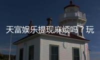 天富娱乐提现麻烦吗？玩家真实体验与快速到账技巧分享