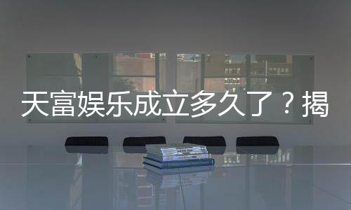 天富娱乐成立多久了？揭秘其发展历程与品牌实力