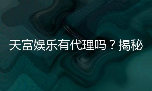 天富娱乐有代理吗?揭秘代理加盟条件与流程