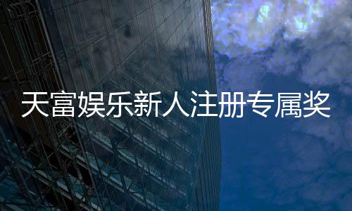 天富娱乐新人注册专属奖励：首存礼包与高额返水等你拿