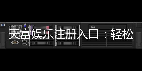 天富娱乐注册入口：轻松获取高额彩金的官方通道指南