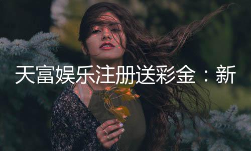 天富娱乐注册送彩金：新人专享彩金福利轻松开启赢奖之旅