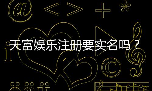 天富娱乐注册要实名吗？实名认证流程与注意事项详解