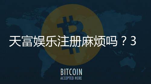 天富娱乐注册麻烦吗？3分钟快速开户流程详解