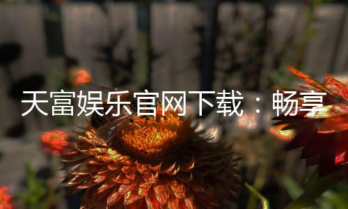 天富娱乐官网下载：畅享顶级电子游艺与真人娱乐体验