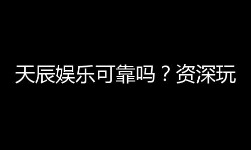 天辰娱乐可靠吗？资深玩家揭秘平台真实体验