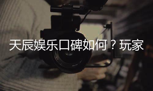 天辰娱乐口碑如何？玩家真实评价与体验分享