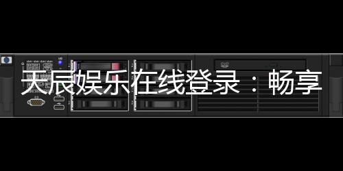 天辰娱乐在线登录：畅享顶级娱乐体验与安全登录指南