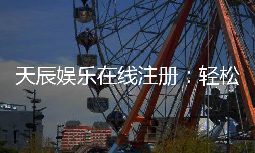 天辰娱乐在线注册：轻松完成注册畅享顶级棋牌游戏体验