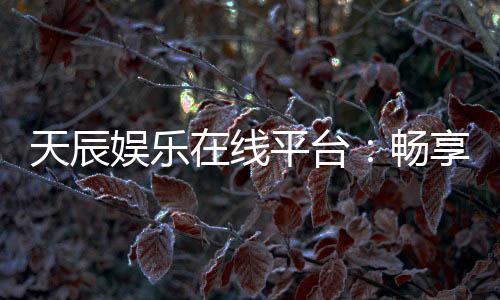 天辰娱乐在线平台：畅享高品质棋牌与电子游艺的终极乐园