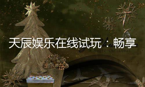 天辰娱乐在线试玩：畅享顶级电子游艺试玩体验