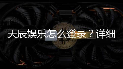 天辰娱乐怎么登录？详细步骤与常见问题解答