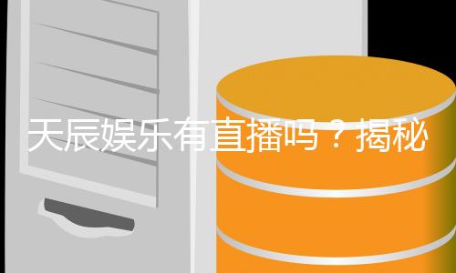 天辰娱乐有直播吗?揭秘平台真人直播与游戏体验