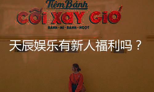 天辰娱乐有新人福利吗？独家揭秘新手专属优惠与玩法攻略