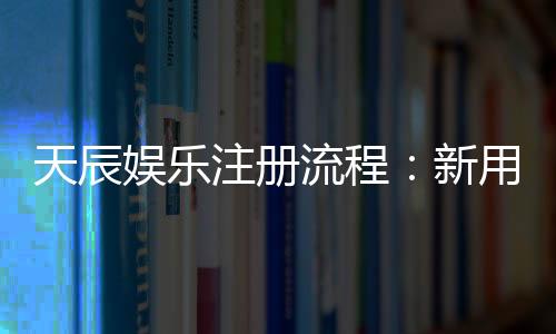 天辰娱乐注册流程：新用户快速上手完整指南