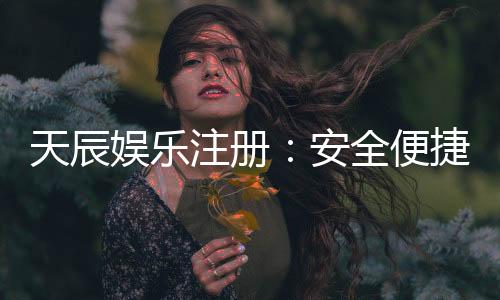 天辰娱乐注册：安全便捷的娱乐平台全面解析