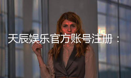 天辰娱乐官方账号注册：轻松完成注册流程畅享顶级游戏体验
