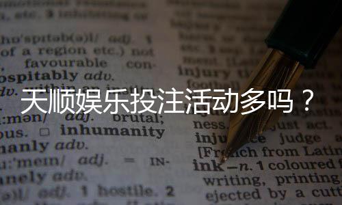 天顺娱乐投注活动多吗？资深玩家揭秘高频福利与隐藏彩蛋
