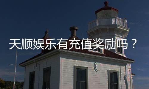 天顺娱乐有充值奖励吗？揭秘最新充值优惠与高返利活动