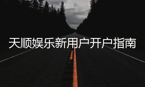 天顺娱乐新用户开户指南：轻松注册享首存优惠与游戏攻略