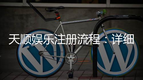 天顺娱乐注册流程：详细步骤与快速开户指南