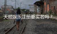天顺娱乐注册要实名吗？实名认证流程及注意事项详解