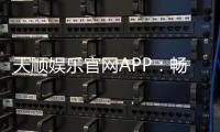 天顺娱乐官网APP：畅享顶级棋牌电游的官方下载指南