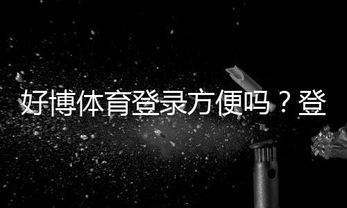 好博体育登录方便吗？登录流程、常见问题与快速解决方法