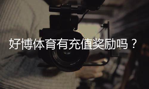好博体育有充值奖励吗？充值优惠、领取规则与实用攻略一文看懂