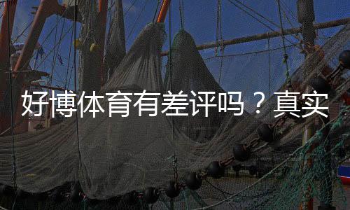 好博体育有差评吗？真实用户口碑与投诉解析