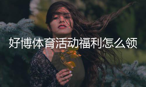 好博体育活动福利怎么领取？新手快速领取攻略与常见问题解答