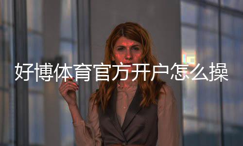 好博体育官方开户怎么操作？新手注册步骤、实名认证与安全注意事项全攻略