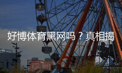 好博体育黑网吗？真相揭秘与辨别黑平台的实用防骗指南