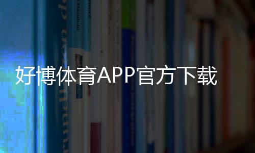 好博体育APP官方下载通道如何使用？正版安全下载安装教程与常见问题解决